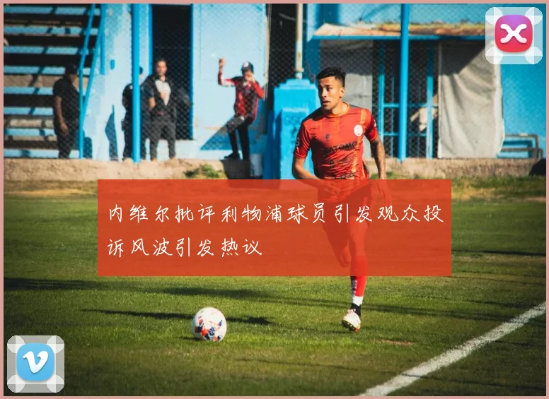 内维尔批评利物浦球员引发观众投诉风波引发热议