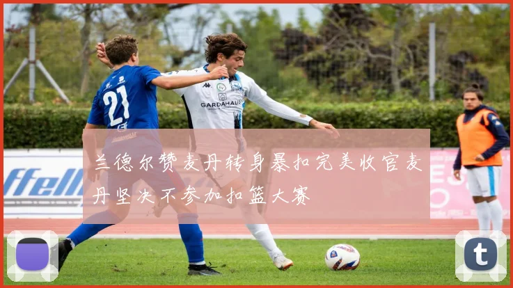 兰德尔赞麦丹转身暴扣完美收官麦丹坚决不参加扣篮大赛