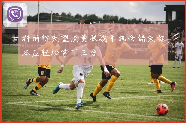 科纳特失望谈曼联战平机会错失称本应轻松拿下三分