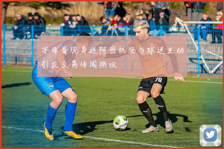 字母哥现身迈阿密机场与球迷互动引发交易传闻热议