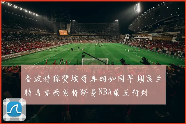 香波特称赞埃奇库姆如同早期莫兰特马克西或将跻身NBA前五行列