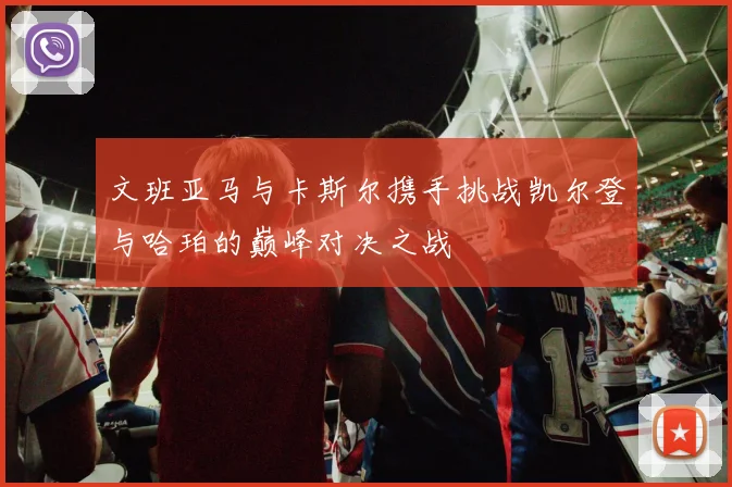 文班亚马与卡斯尔携手挑战凯尔登与哈珀的巅峰对决之战