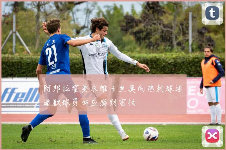 阿邦拉霍要求维卡里奥向热刺球迷道歉球员回应感到害怕