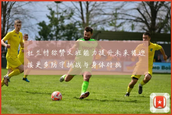 杜兰特称赞文班能力提升未来将迎接更多防守挑战与身体对抗