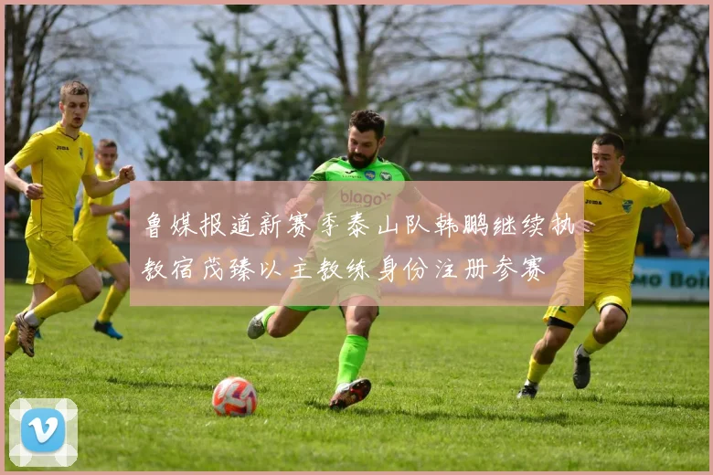 鲁媒报道新赛季泰山队韩鹏继续执教宿茂臻以主教练身份注册参赛