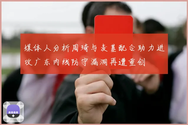 媒体人分析周琦与麦基配合助力进攻广东内线防守漏洞再遭重创