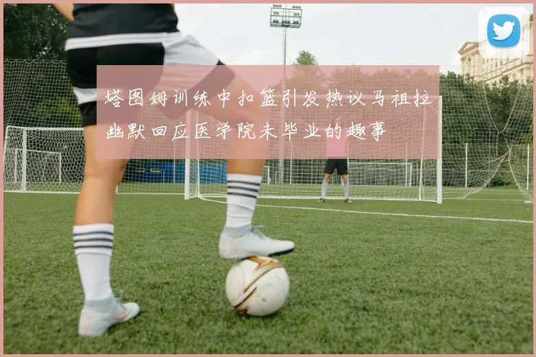 塔图姆训练中扣篮引发热议马祖拉幽默回应医学院未毕业的趣事