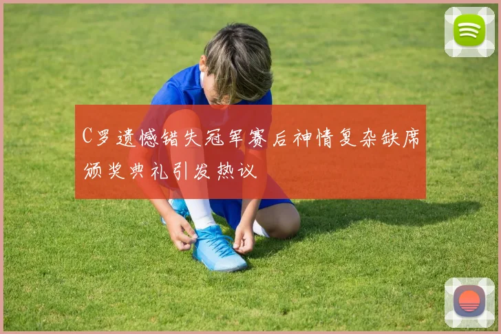 C罗遗憾错失冠军赛后神情复杂缺席颁奖典礼引发热议