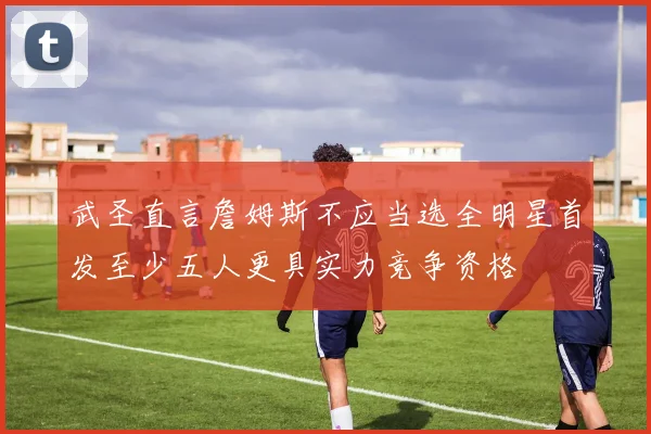 武圣直言詹姆斯不应当选全明星首发至少五人更具实力竞争资格