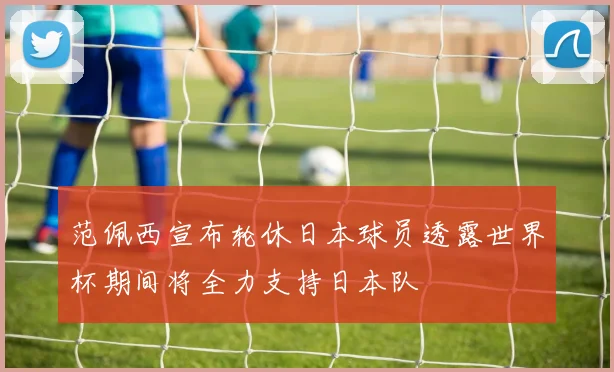 范佩西宣布轮休日本球员透露世界杯期间将全力支持日本队