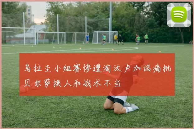 乌拉圭小组赛惨遭淘汰卢加诺痛批贝尔萨换人和战术不当