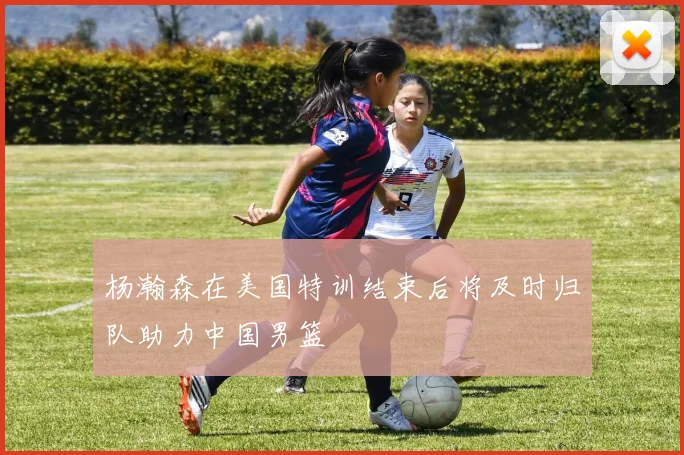 杨瀚森在美国特训结束后将及时归队助力中国男篮