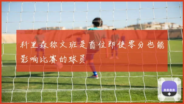 科里森称文班是首位即使零分也能影响比赛的球员
