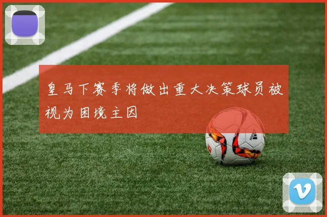 皇马下赛季将做出重大决策球员被视为困境主因