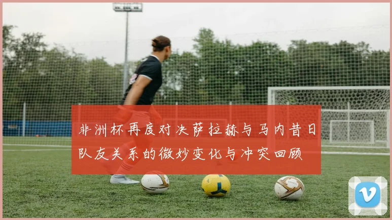 非洲杯再度对决萨拉赫与马内昔日队友关系的微妙变化与冲突回顾